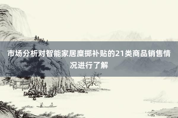 市场分析对智能家居糜掷补贴的21类商品销售情况进行了解