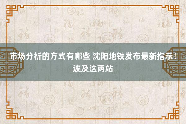 市场分析的方式有哪些 沈阳地铁发布最新指示！波及这两站