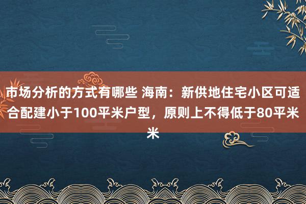 市场分析的方式有哪些 海南：新供地住宅小区可适合配建小于100平米户型，原则上不得低于80平米