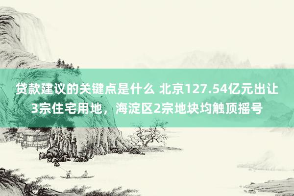 贷款建议的关键点是什么 北京127.54亿元出让3宗住宅用地，海淀区2宗地块均触顶摇号