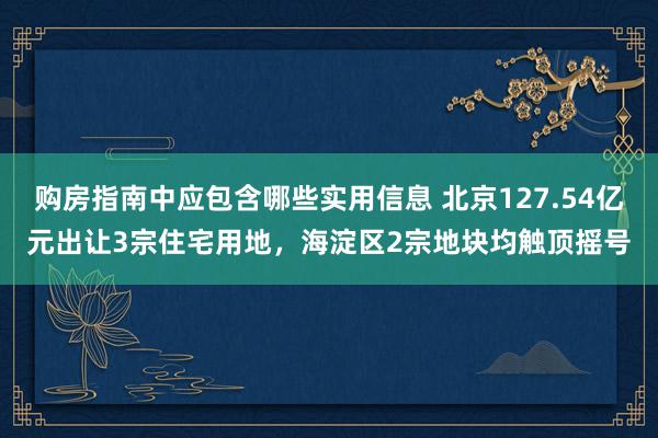 购房指南中应包含哪些实用信息 北京127.54亿元出让3宗住宅用地，海淀区2宗地块均触顶摇号