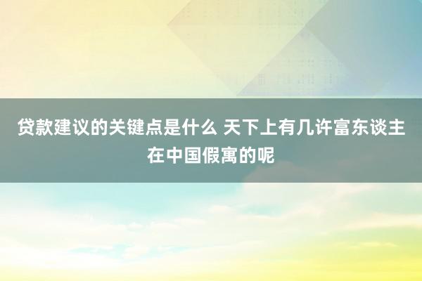 贷款建议的关键点是什么 天下上有几许富东谈主在中国假寓的呢