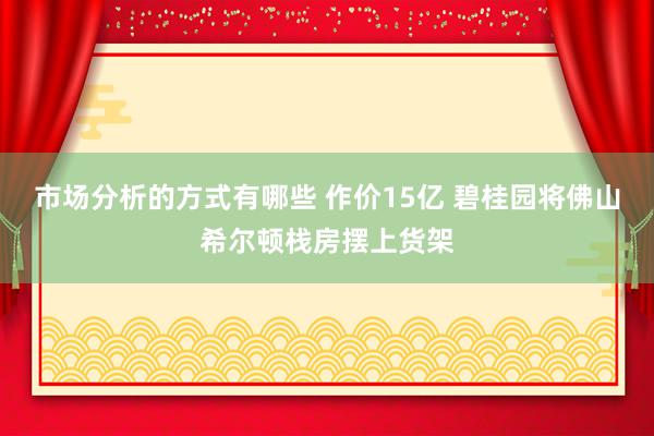 市场分析的方式有哪些 作价15亿 碧桂园将佛山希尔顿栈房摆上货架