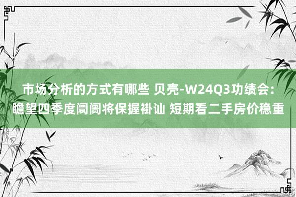 市场分析的方式有哪些 贝壳-W24Q3功绩会：瞻望四季度阛阓将保握褂讪 短期看二手房价稳重