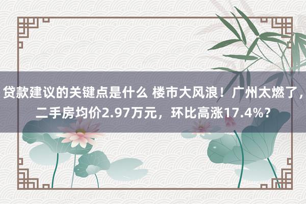 贷款建议的关键点是什么 楼市大风浪！广州太燃了，二手房均价2.97万元，环比高涨17.4%？