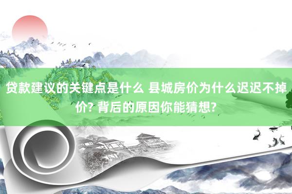 贷款建议的关键点是什么 县城房价为什么迟迟不掉价? 背后的原因你能猜想?