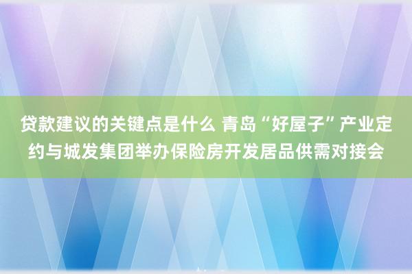 贷款建议的关键点是什么 青岛“好屋子”产业定约与城发集团举办保险房开发居品供需对接会