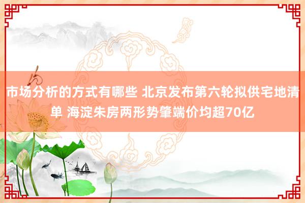 市场分析的方式有哪些 北京发布第六轮拟供宅地清单 海淀朱房两形势肇端价均超70亿