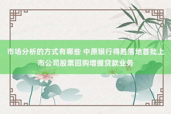 市场分析的方式有哪些 中原银行得胜落地首批上市公司股票回购增握贷款业务