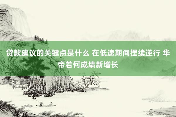 贷款建议的关键点是什么 在低速期间捏续逆行 华帝若何成绩新增长