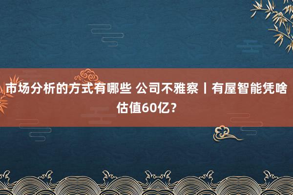 市场分析的方式有哪些 公司不雅察丨有屋智能凭啥估值60亿？