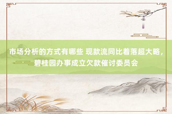 市场分析的方式有哪些 现款流同比着落超大略，碧桂园办事成立欠款催讨委员会