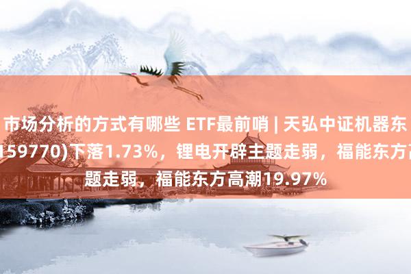 市场分析的方式有哪些 ETF最前哨 | 天弘中证机器东说念主ETF(159770)下落1.73%，锂电开辟主题走弱，福能东方高潮19.97%