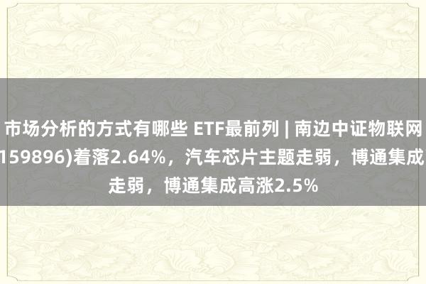 市场分析的方式有哪些 ETF最前列 | 南边中证物联网主题ETF(159896)着落2.64%，汽车芯片主题走弱，博通集成高涨2.5%