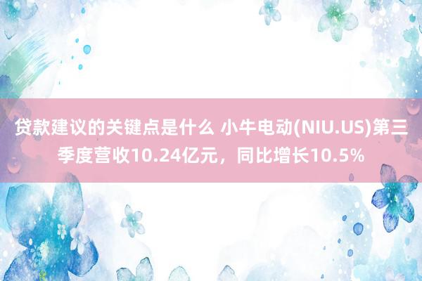 贷款建议的关键点是什么 小牛电动(NIU.US)第三季度营收10.24亿元，同比增长10.5%