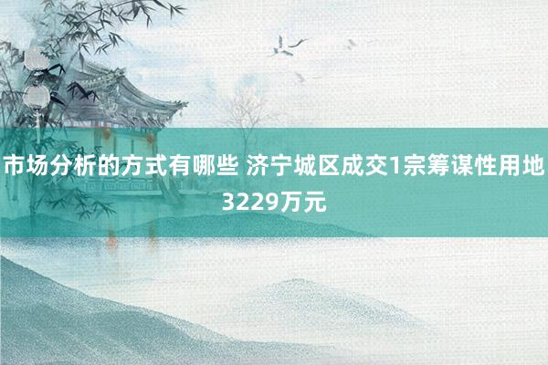 市场分析的方式有哪些 济宁城区成交1宗筹谋性用地3229万元