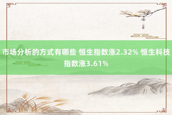 市场分析的方式有哪些 恒生指数涨2.32% 恒生科技指数涨3.61%