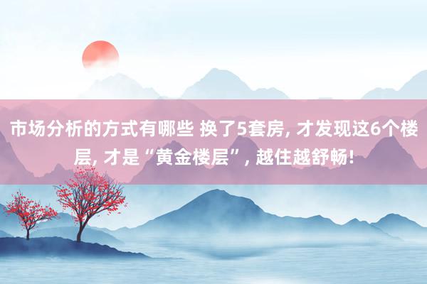 市场分析的方式有哪些 换了5套房, 才发现这6个楼层, 才是“黄金楼层”, 越住越舒畅!