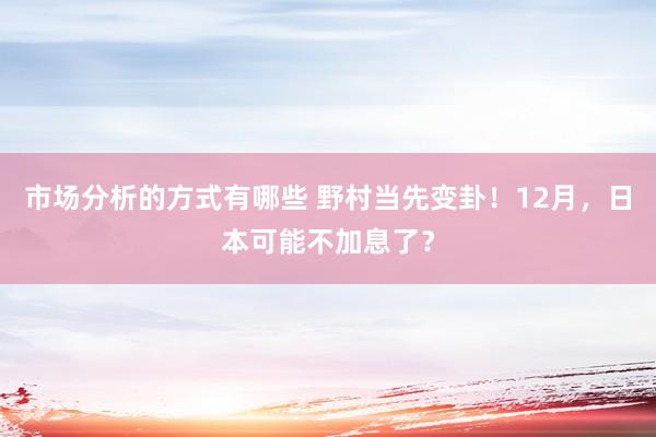 市场分析的方式有哪些 野村当先变卦！12月，日本可能不加息了？