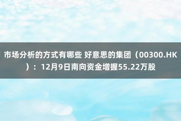 市场分析的方式有哪些 好意思的集团（00300.HK）：12月9日南向资金增握55.22万股