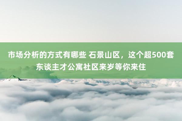 市场分析的方式有哪些 石景山区，这个超500套东谈主才公寓社区来岁等你来住