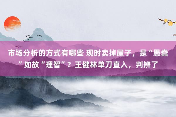 市场分析的方式有哪些 现时卖掉屋子，是“愚蠢”如故“理智”？王健林单刀直入，判辨了