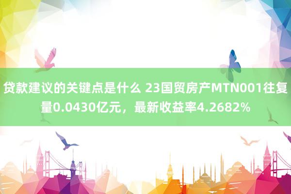 贷款建议的关键点是什么 23国贸房产MTN001往复量0.0430亿元，最新收益率4.2682%