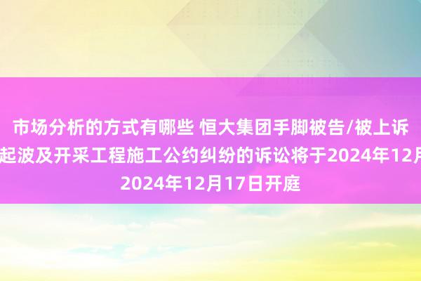 市场分析的方式有哪些 恒大集团手脚被告/被上诉东谈主的1起波及开采工程施工公约纠纷的诉讼将于2024年12月17日开庭