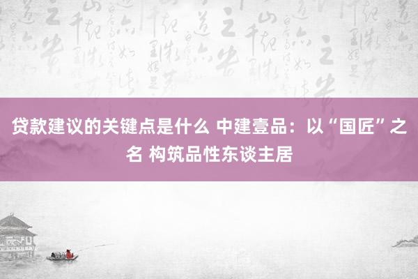 贷款建议的关键点是什么 中建壹品：以“国匠”之名 构筑品性东谈主居