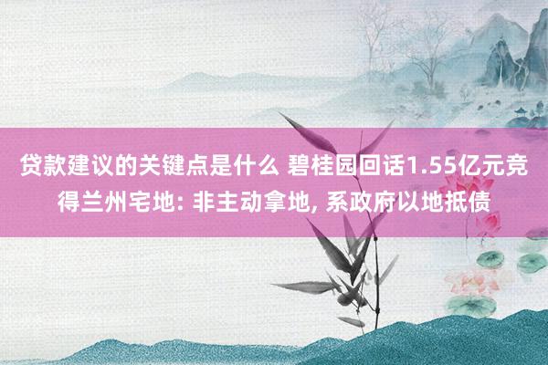 贷款建议的关键点是什么 碧桂园回话1.55亿元竞得兰州宅地: 非主动拿地, 系政府以地抵债