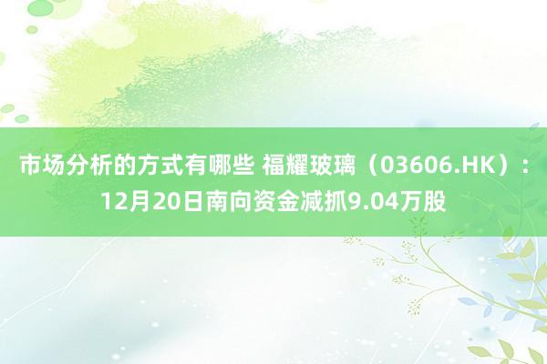 市场分析的方式有哪些 福耀玻璃（03606.HK）：12月20日南向资金减抓9.04万股