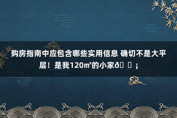 购房指南中应包含哪些实用信息 确切不是大平层！是我120㎡的小家🏡