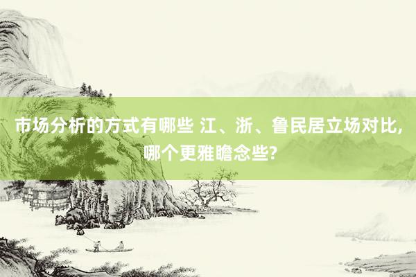 市场分析的方式有哪些 江、浙、鲁民居立场对比, 哪个更雅瞻念些?