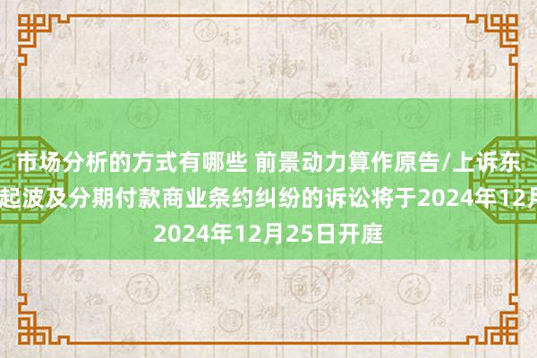 市场分析的方式有哪些 前景动力算作原告/上诉东说念主的1起波及分期付款商业条约纠纷的诉讼将于2024年12月25日开庭