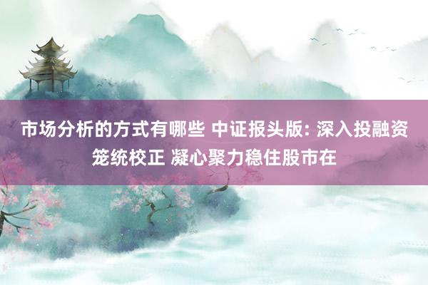 市场分析的方式有哪些 中证报头版: 深入投融资笼统校正 凝心聚力稳住股市在