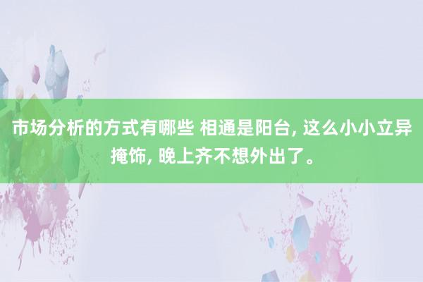 市场分析的方式有哪些 相通是阳台, 这么小小立异掩饰, 晚上齐不想外出了。