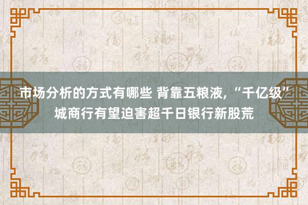 市场分析的方式有哪些 背靠五粮液, “千亿级”城商行有望迫害超千日银行新股荒