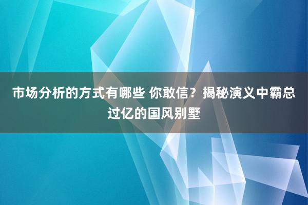 市场分析的方式有哪些 你敢信？揭秘演义中霸总过亿的国风别墅