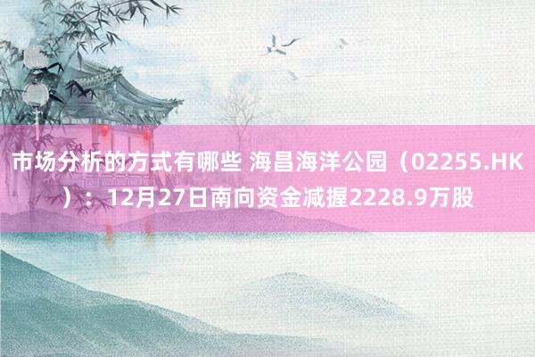 市场分析的方式有哪些 海昌海洋公园（02255.HK）：12月27日南向资金减握2228.9万股