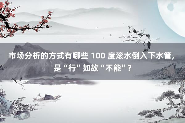 市场分析的方式有哪些 100 度滚水倒入下水管, 是“行”如故“不能”?