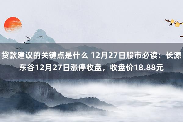 贷款建议的关键点是什么 12月27日股市必读：长源东谷12月27日涨停收盘，收盘价18.88元