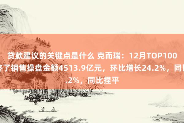 贷款建议的关键点是什么 克而瑞：12月TOP100房企终了销售操盘金额4513.9亿元，环比增长24.2%，同比捏平