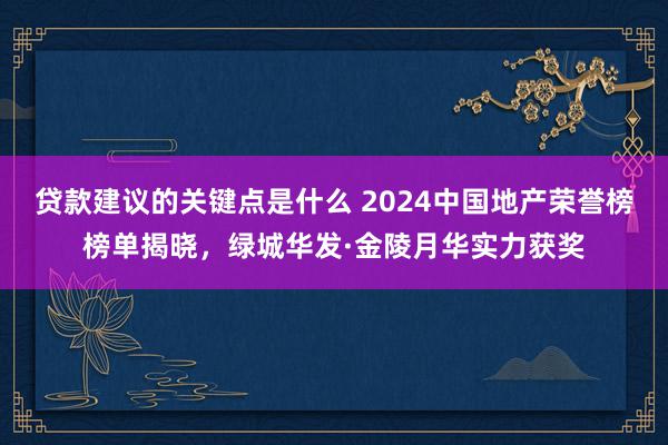 贷款建议的关键点是什么 2024中国地产荣誉榜榜单揭晓，绿城华发·金陵月华实力获奖