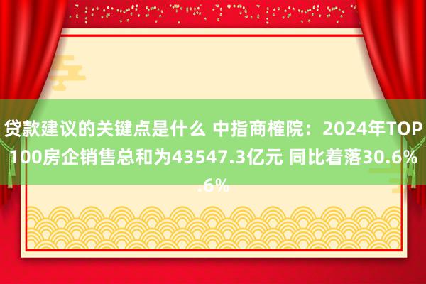 贷款建议的关键点是什么 中指商榷院：2024年TOP100房企销售总和为43547.3亿元 同比着落30.6%