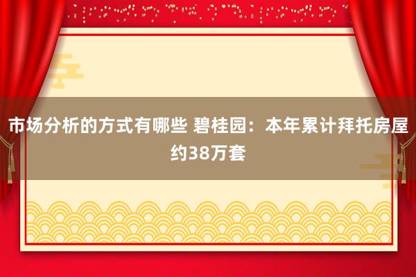 市场分析的方式有哪些 碧桂园：本年累计拜托房屋约38万套