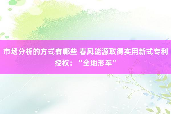 市场分析的方式有哪些 春风能源取得实用新式专利授权：“全地形车”