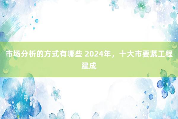 市场分析的方式有哪些 2024年，十大市要紧工程建成