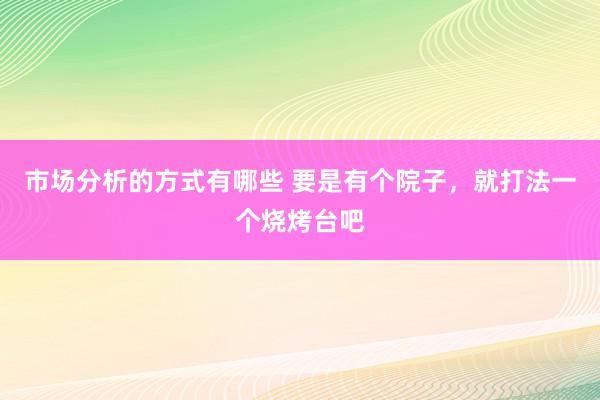 市场分析的方式有哪些 要是有个院子，就打法一个烧烤台吧