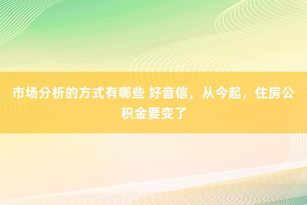 市场分析的方式有哪些 好音信，从今起，住房公积金要变了