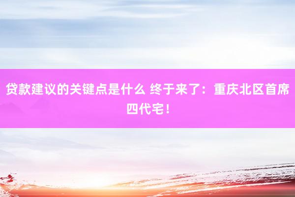 贷款建议的关键点是什么 终于来了：重庆北区首席四代宅！